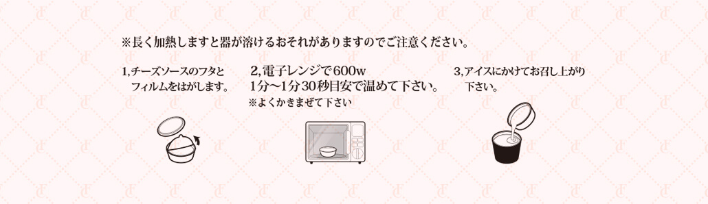 チーズソースのフタとフィルムをはがして電子レンジで温めてください。アイスにかけてお召し上がりください。