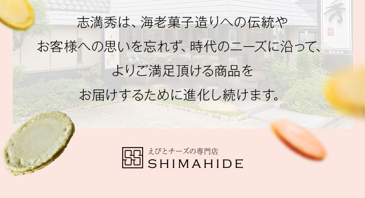 志満秀は、海老菓子造りへの伝統やお客様への思いを忘れず、時代のニーズに沿って、よりご満足頂ける商品をお届けするために進化し続けます