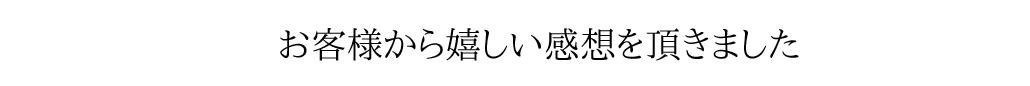 お客様から嬉しい感想をいただきました。