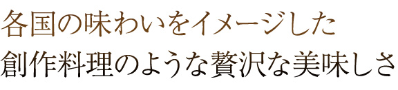 各国の味わいをイメージした 創作料理のような贅沢な美味しさ